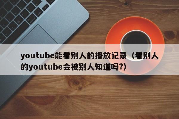 youtube能看别人的播放记录（看别人的youtube会被别人知道吗?） 第1张