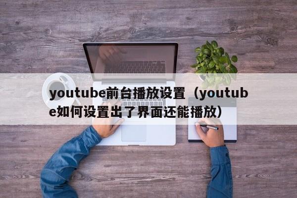 youtube前台播放设置（youtube如何设置出了界面还能播放） 第1张