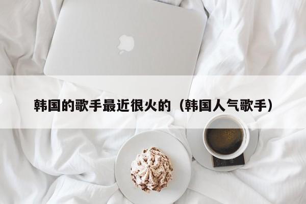 韩国的歌手最近很火的（韩国人气歌手） 第1张