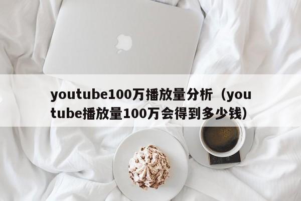 youtube100万播放量分析（youtube播放量100万会得到多少钱） 第1张