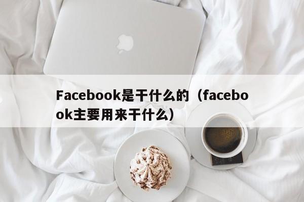 Facebook是干什么的（facebook主要用来干什么） 第1张