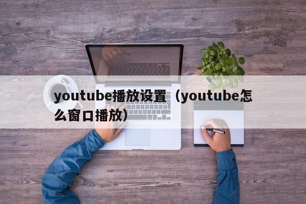 youtube播放设置（youtube怎么窗口播放） 第1张