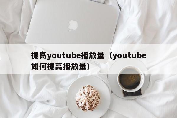 提高youtube播放量（youtube如何提高播放量） 第1张