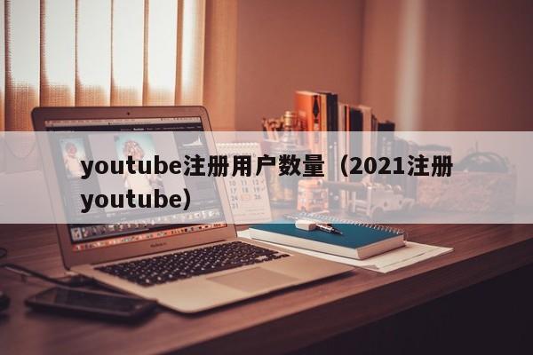 youtube注册用户数量（2021注册youtube） 第1张