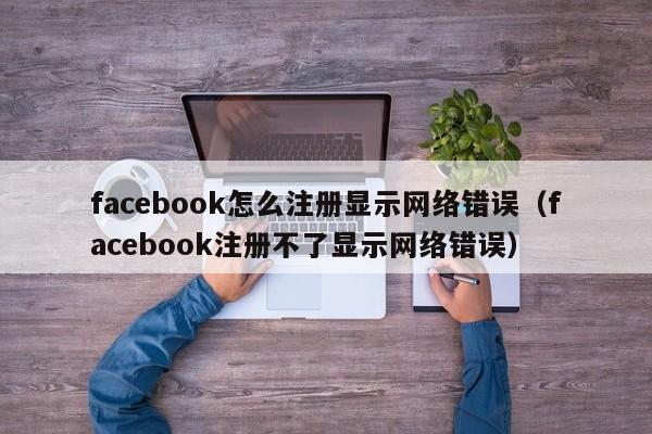 facebook怎么注册显示网络错误（facebook注册不了显示网络错误） 第1张