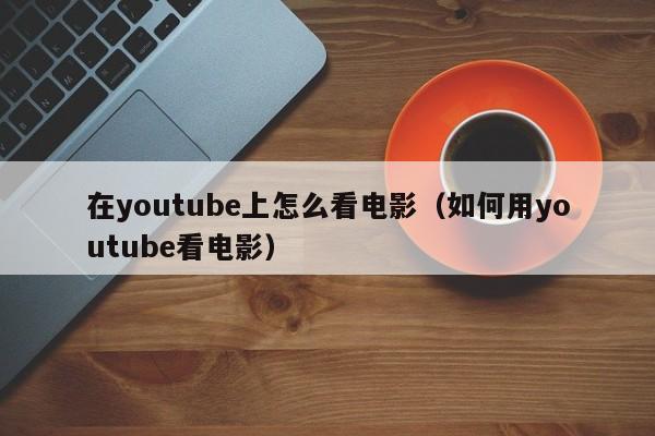 在youtube上怎么看电影（如何用youtube看电影） 第1张