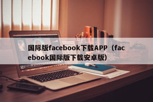 国际版facebook下载APP（facebook国际版下载安卓版） 第1张