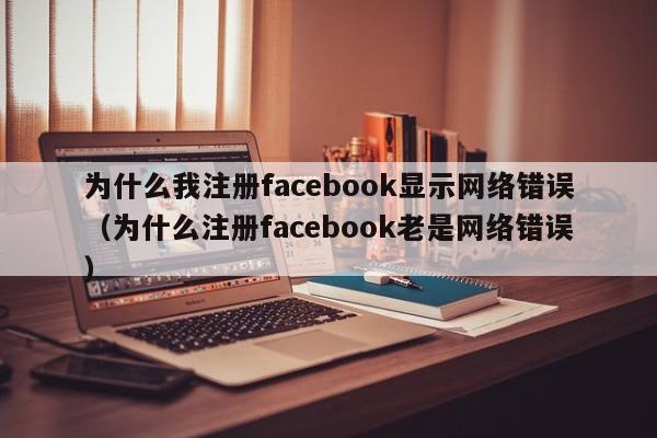 为什么我注册facebook显示网络错误（为什么注册facebook老是网络错误） 第1张