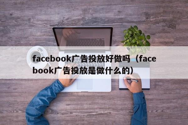 facebook广告投放好做吗（facebook广告投放是做什么的） 第1张