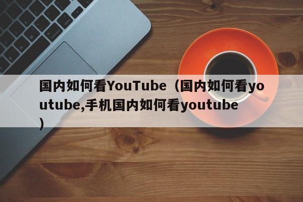 国内如何看YouTube（国内如何看youtube,手机国内如何看youtube） 第1张