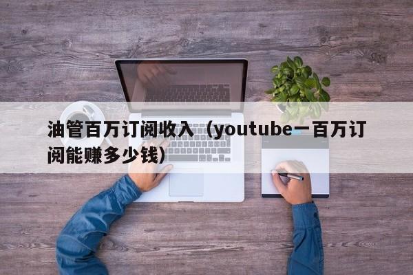 油管百万订阅收入（youtube一百万订阅能赚多少钱） 第1张