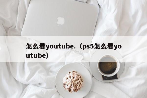 怎么看youtube.（ps5怎么看youtube） 第1张