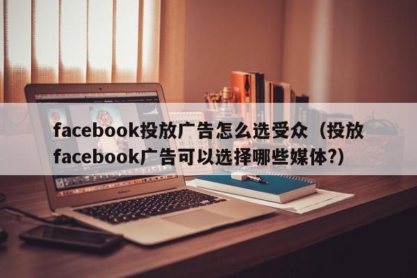 facebook投放广告怎么选受众（投放facebook广告可以选择哪些媒体?） 第1张