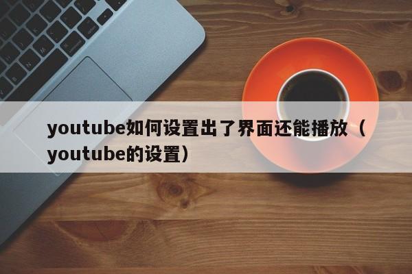 youtube如何设置出了界面还能播放（youtube的设置） 第1张