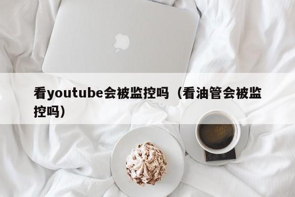 看youtube会被监控吗（看油管会被监控吗） 第1张