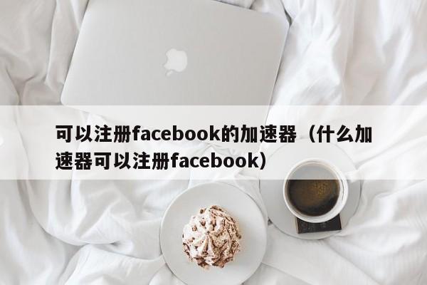 可以注册facebook的加速器（什么加速器可以注册facebook） 第1张