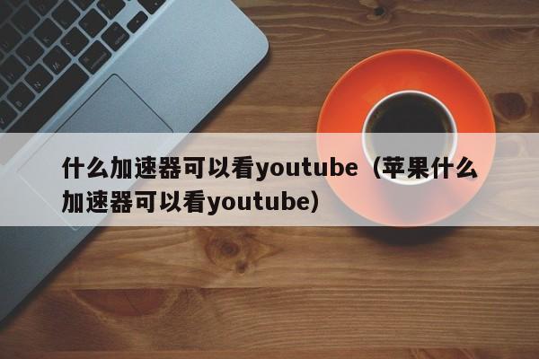 什么加速器可以看youtube（苹果什么加速器可以看youtube） 第1张