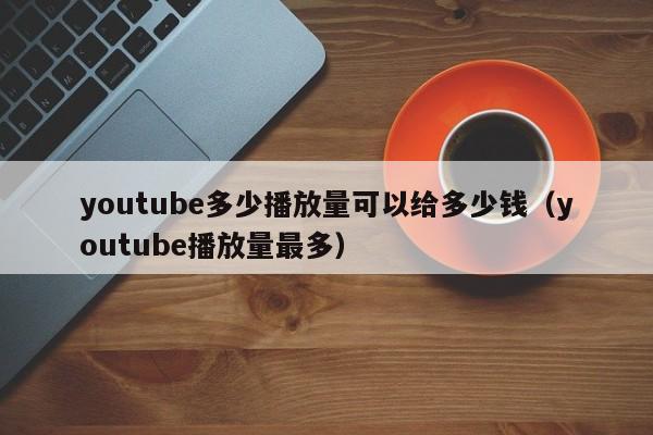 youtube多少播放量可以给多少钱（youtube播放量最多） 第1张