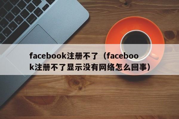 facebook注册不了（facebook注册不了显示没有网络怎么回事） 第1张