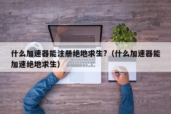 什么加速器能注册绝地求生?（什么加速器能加速绝地求生） 第1张