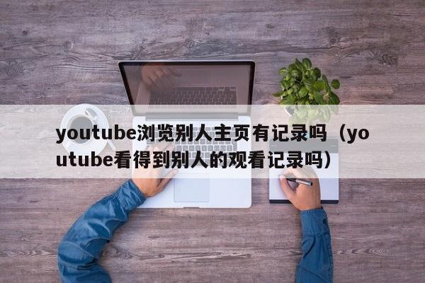 youtube浏览别人主页有记录吗（youtube看得到别人的观看记录吗） 第1张