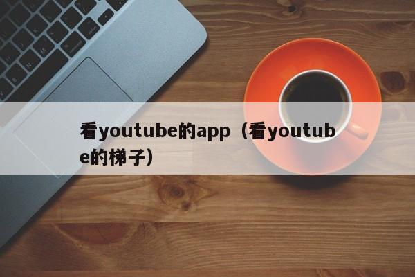 看youtube的app（看youtube的梯子） 第1张