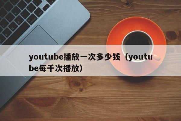 youtube播放一次多少钱（youtube每千次播放） 第1张