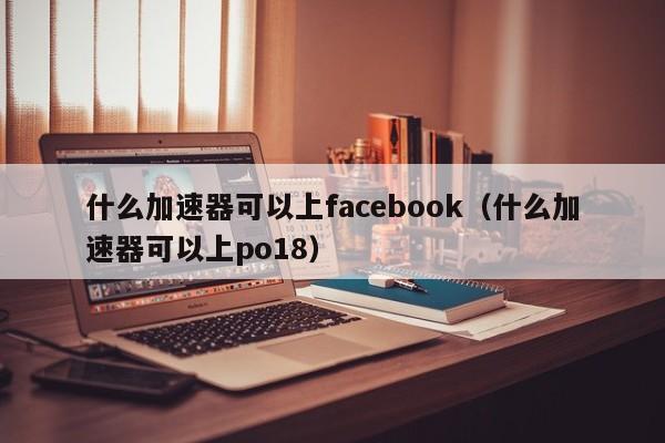 什么加速器可以上facebook（什么加速器可以上po18） 第1张