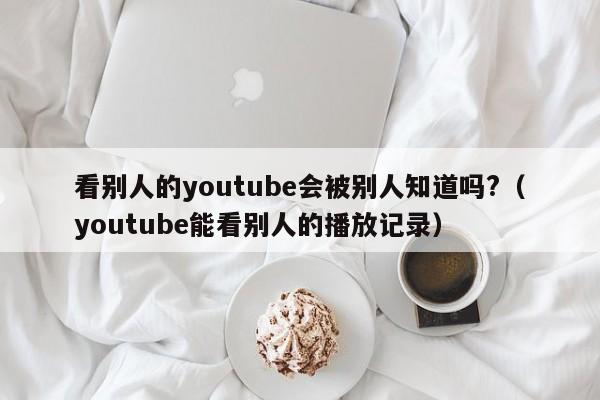 看别人的youtube会被别人知道吗?（youtube能看别人的播放记录） 第1张