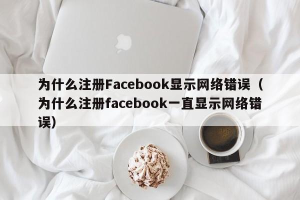 为什么注册Facebook显示网络错误（为什么注册facebook一直显示网络错误） 第1张
