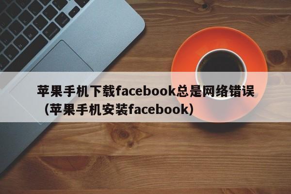 苹果手机下载facebook总是网络错误（苹果手机安装facebook） 第1张