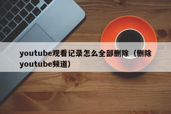 youtube观看记录怎么全部删除（删除youtube频道） 第1张