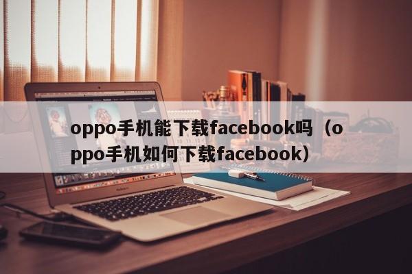 oppo手机能下载facebook吗（oppo手机如何下载facebook） 第1张