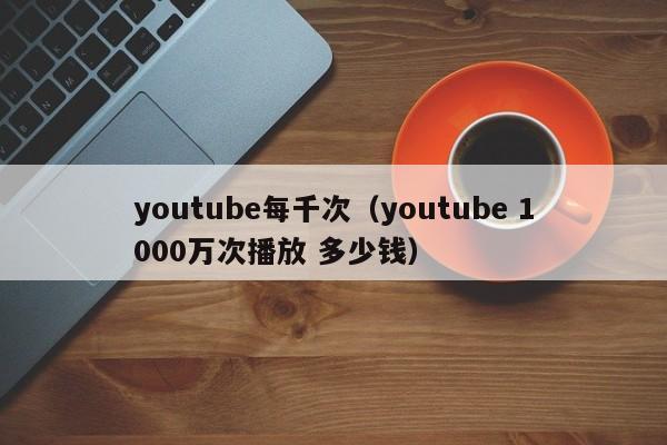 youtube每千次（youtube 1000万次播放 多少钱） 第1张