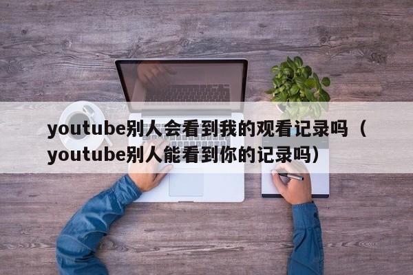 youtube别人会看到我的观看记录吗（youtube别人能看到你的记录吗） 第1张