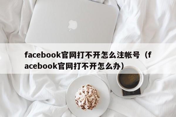 facebook官网打不开怎么注帐号（facebook官网打不开怎么办） 第1张