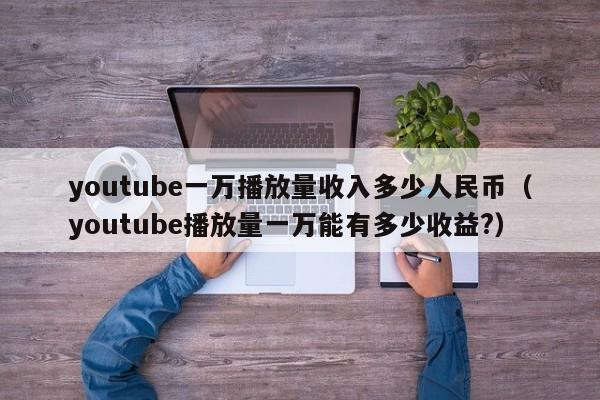 youtube一万播放量收入多少人民币（youtube播放量一万能有多少收益?） 第1张