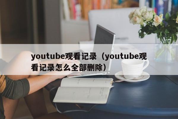 youtube观看记录（youtube观看记录怎么全部删除） 第1张