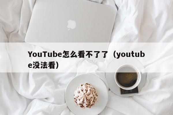 YouTube怎么看不了了（youtube没法看） 第1张