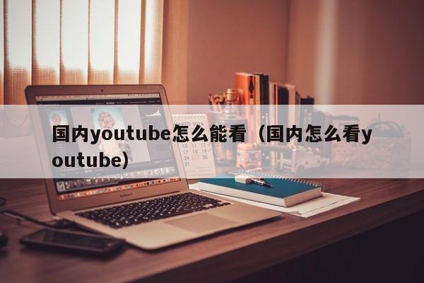 国内youtube怎么能看（国内怎么看youtube） 第1张