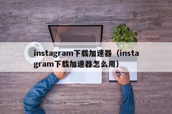 instagram下载加速器（instagram下载加速器怎么用） 第1张