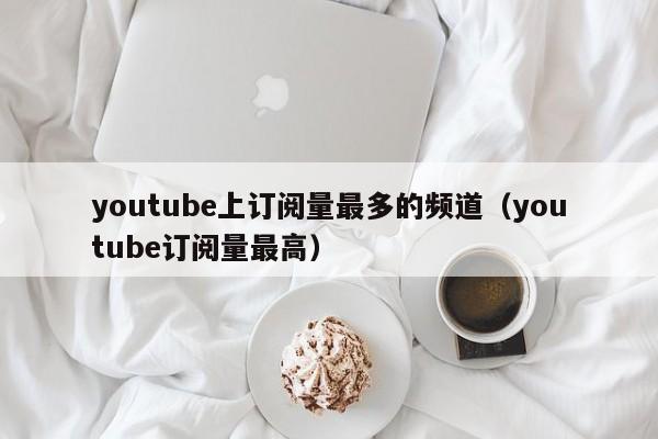 youtube上订阅量最多的频道（youtube订阅量最高） 第1张