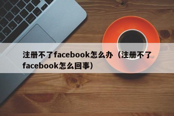 注册不了facebook怎么办（注册不了facebook怎么回事） 第1张