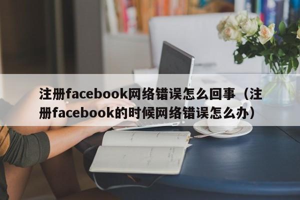 注册facebook网络错误怎么回事（注册facebook的时候网络错误怎么办） 第1张