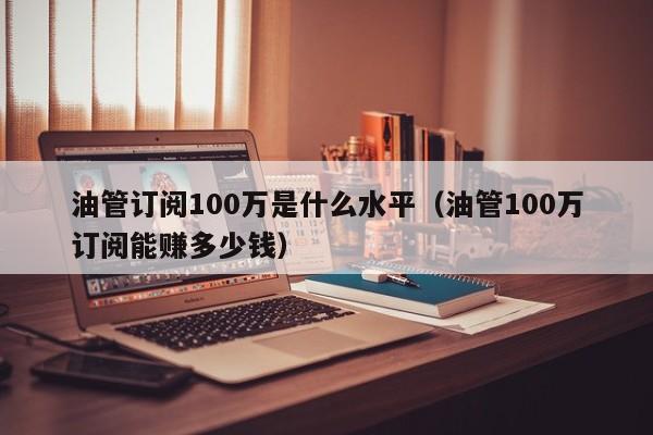 油管订阅100万是什么水平（油管100万订阅能赚多少钱） 第1张