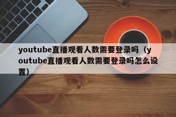 youtube直播观看人数需要登录吗（youtube直播观看人数需要登录吗怎么设置） 第1张