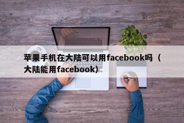苹果手机在大陆可以用facebook吗（大陆能用facebook） 第1张