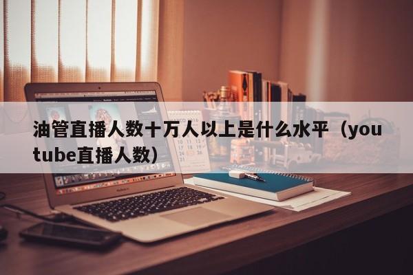 油管直播人数十万人以上是什么水平(youtube直播人数) 第1张 油管直播人数十万人以上是什么水平(youtube直播人数) 第1张