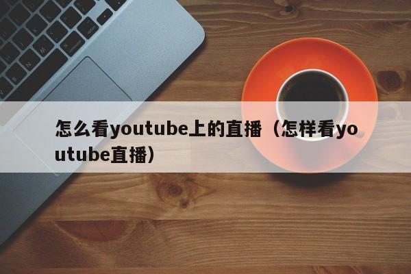 怎么看youtube上的直播(怎样看youtube直播) 第1张 怎么看youtube上的直播(怎样看youtube直播) 第1张