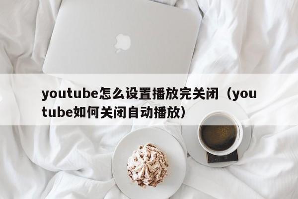 youtube怎么设置播放完关闭（youtube如何关闭自动播放） 第1张